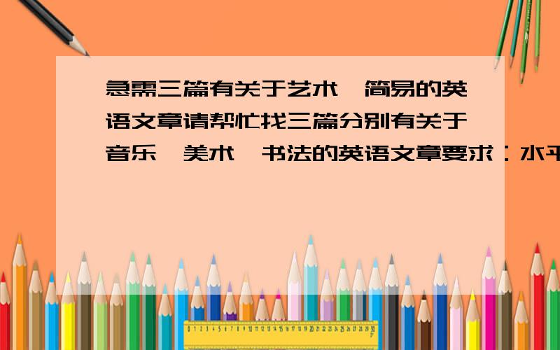 急需三篇有关于艺术、简易的英语文章请帮忙找三篇分别有关于音乐、美术、书法的英语文章要求：水平适合初中生、不要太长请尽量在明天之前回答