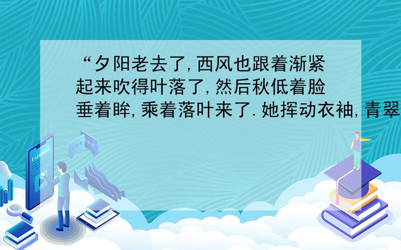 “夕阳老去了,西风也跟着渐紧起来吹得叶落了,然后秋低着脸垂着眸,乘着落叶来了.她挥动衣袖,青翠的草和墨绿的树便沉寂下来.那夏的绿变成流动的液体缓缓流下融入泥土中,使厚重温淳的土