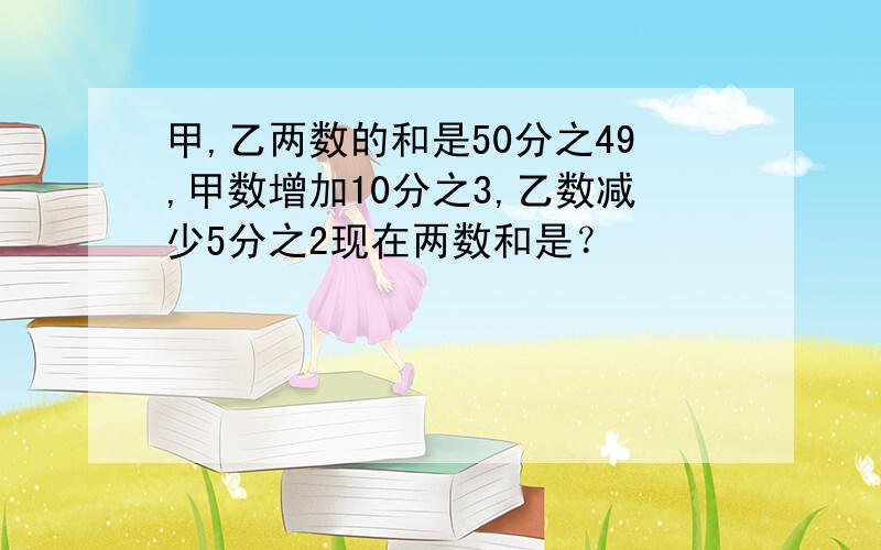 甲,乙两数的和是50分之49,甲数增加10分之3,乙数减少5分之2现在两数和是？