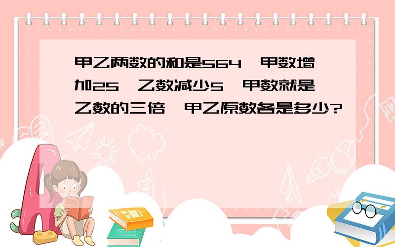 甲乙两数的和是564,甲数增加25,乙数减少5,甲数就是乙数的三倍,甲乙原数各是多少?