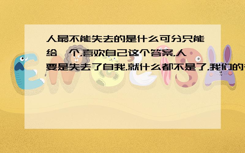 人最不能失去的是什么可分只能给一个，喜欢自己这个答案，人要是失去了自我，就什么都不是了，我们的存在前无古人后无来者。所以努力的做好自己吧！