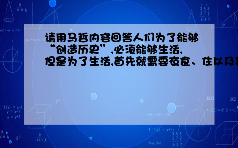 请用马哲内容回答人们为了能够“创造历史”,必须能够生活,但是为了生活,首先就需要衣食、住以及其他东西,因此第一个历史活动就是生产满足这些需要的资料,即生产物质生活本身.请用相