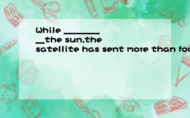 While __________the sun,the satellite has sent more than four billion bits of information back to the earth.A:having orbited B:being orbited C:having been orbited D:orbiting 【求详解,很难】