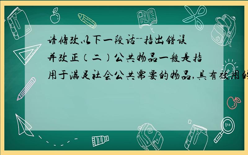 请修改以下一段话－－指出错误并改正（二）公共物品一般是指用于满足社会公共需要的物品,具有效用的不可分割性、收益的非排他性和消费的非竞争性的特征.农村公共物品是指能够满足