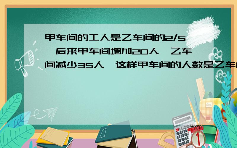 甲车间的工人是乙车间的2/5,后来甲车间增加20人,乙车间减少35人,这样甲车间的人数是乙车间的7/9,甲乙两车间原来各有多少人?（用算术方法）