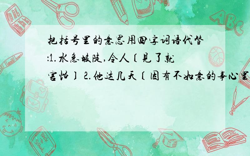 把括号里的意思用四字词语代替：1.水急坡陡,令人〔见了就害怕〕 2.他这几天〔因有不如意的事心里不快...把括号里的意思用四字词语代替：1.水急坡陡,令人〔见了就害怕〕 2.他这几天〔因