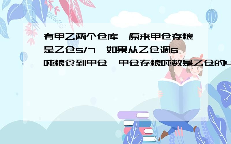 有甲乙两个仓库,原来甲仓存粮是乙仓5/7,如果从乙仓调6吨粮食到甲仓,甲仓存粮吨数是乙仓的4/5,原来甲乙仓库各自存粮多少