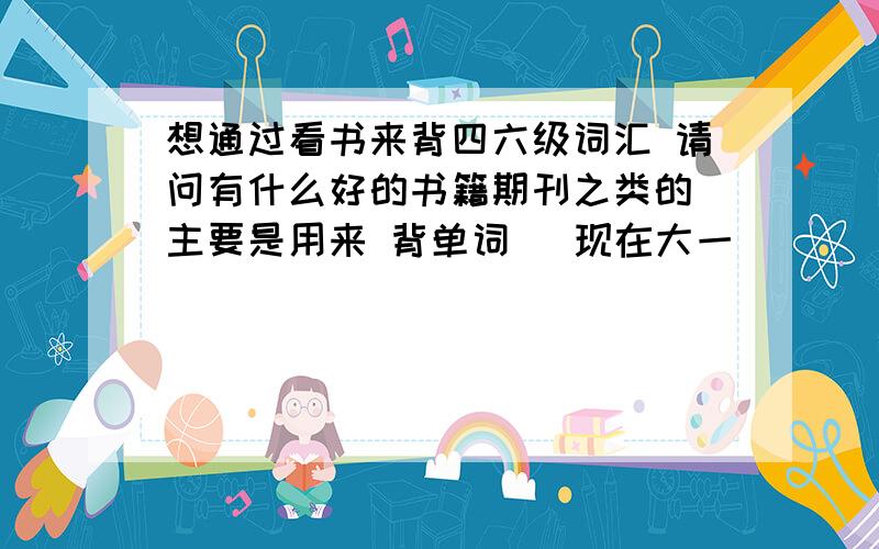 想通过看书来背四六级词汇 请问有什么好的书籍期刊之类的 主要是用来 背单词 （现在大一）