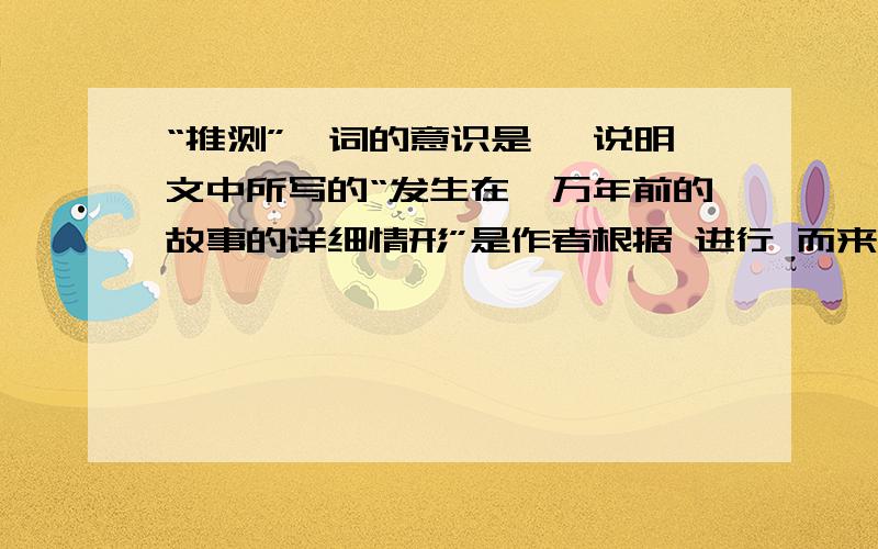 “推测”一词的意识是 ,说明文中所写的“发生在一万年前的故事的详细情形”是作者根据 进行 而来的人教版语文课堂作业六下《琥珀》一文中的