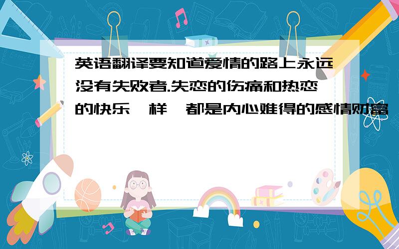 英语翻译要知道爱情的路上永远没有失败者.失恋的伤痛和热恋的快乐一样,都是内心难得的感情财富,不要忘了,还有不少人连品尝失恋滋味的机会都没有的.不用担心,仔细看一下你的周围,或者