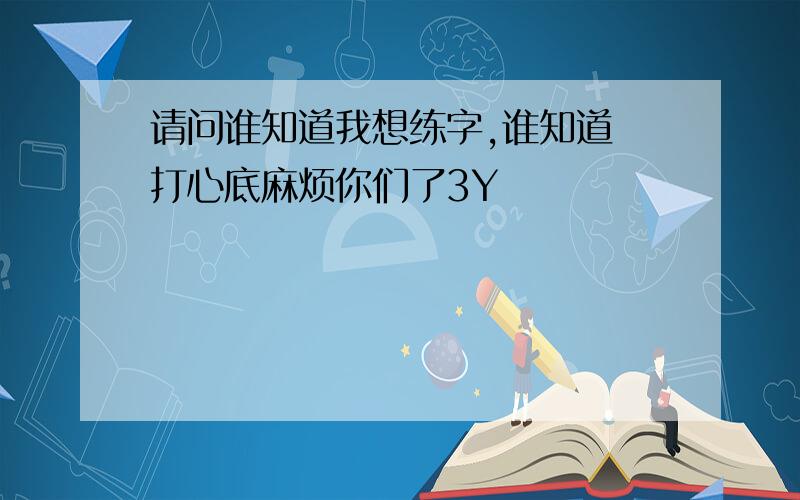 请问谁知道我想练字,谁知道 打心底麻烦你们了3Y