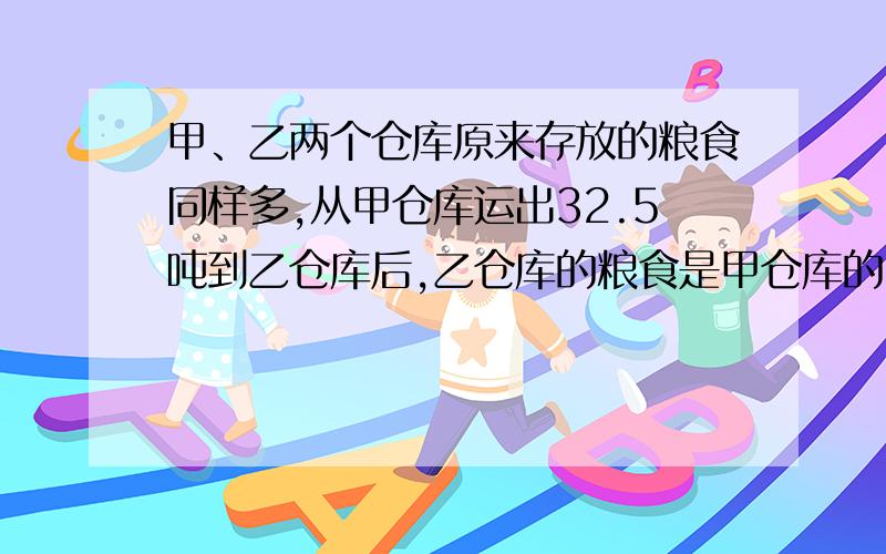 甲、乙两个仓库原来存放的粮食同样多,从甲仓库运出32.5吨到乙仓库后,乙仓库的粮食是甲仓库的3.6倍.甲、乙两个仓库原来各有吨粮食?