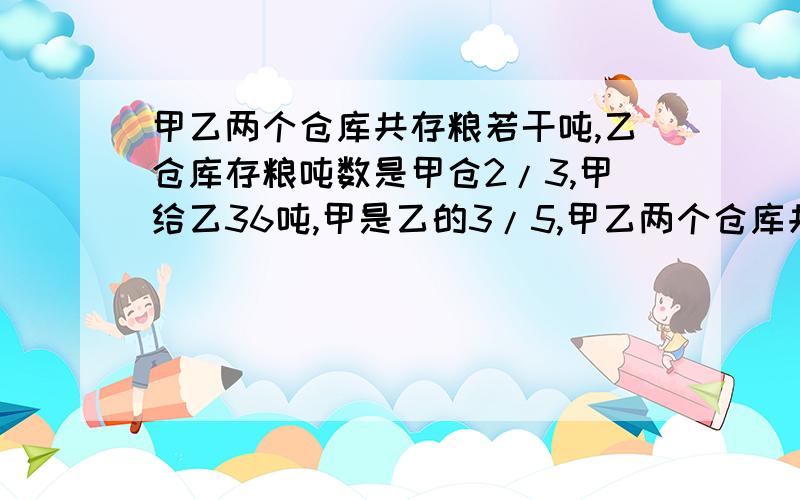 甲乙两个仓库共存粮若干吨,乙仓库存粮吨数是甲仓2/3,甲给乙36吨,甲是乙的3/5,甲乙两个仓库共存粮多少