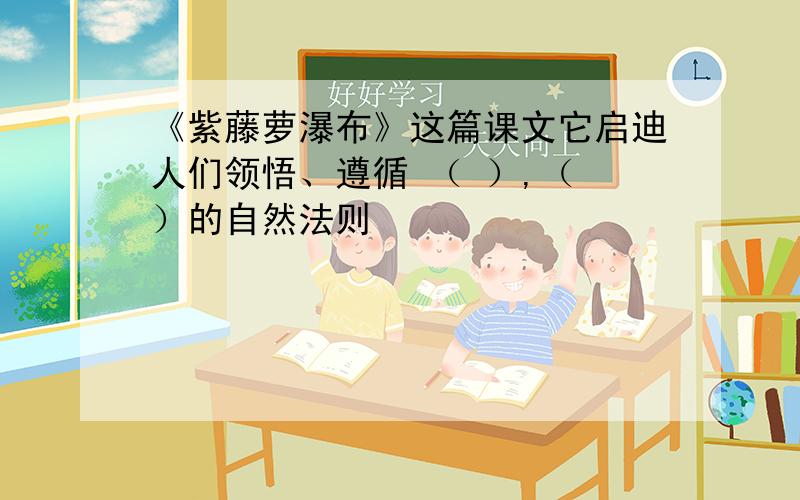 《紫藤萝瀑布》这篇课文它启迪人们领悟、遵循 （ ）,（ ）的自然法则