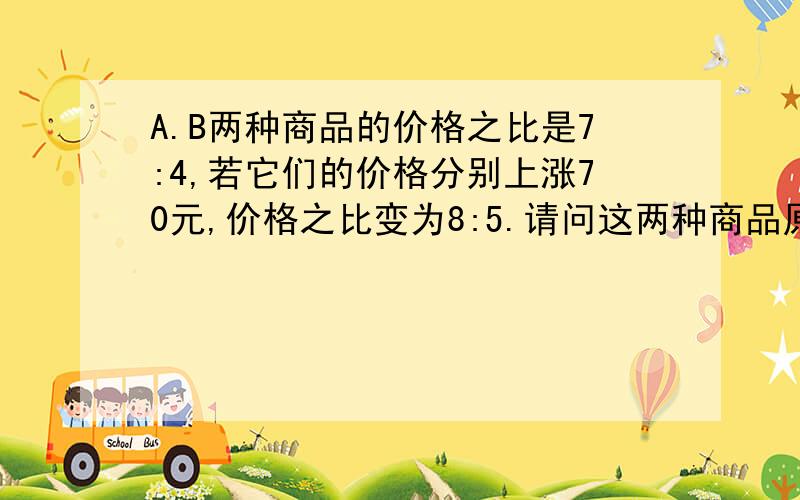 A.B两种商品的价格之比是7:4,若它们的价格分别上涨70元,价格之比变为8:5.请问这两种商品原来的价格各是多少元?