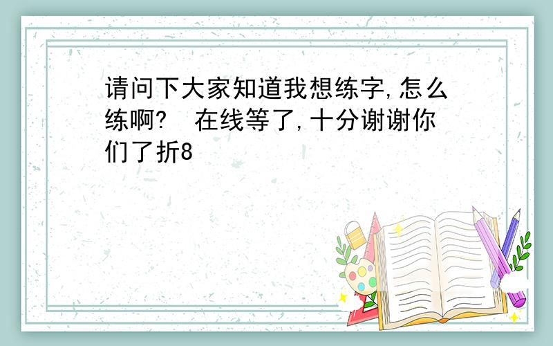 请问下大家知道我想练字,怎么练啊?　在线等了,十分谢谢你们了折8