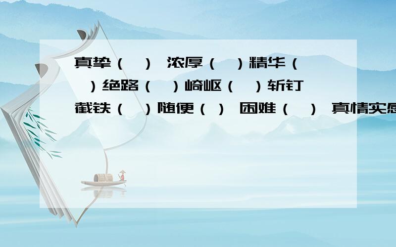 真挚（ ） 浓厚（ ）精华（ ）绝路（ ）崎岖（ ）斩钉截铁（ ）随便（） 困难（ ） 真情实感（ ） 端端正正（）还有；细浪（ ）汇集（ ）庄严（ ）徐徐（ ）