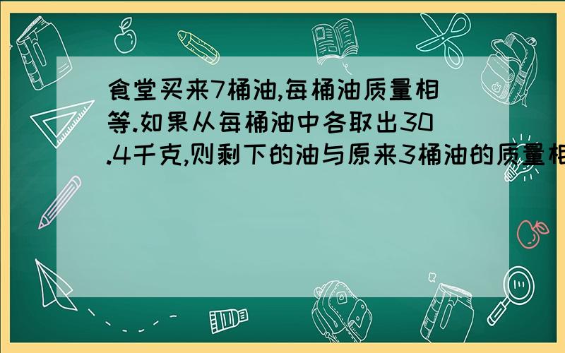 食堂买来7桶油,每桶油质量相等.如果从每桶油中各取出30.4千克,则剩下的油与原来3桶油的质量相等.原来每桶油重多少千克?