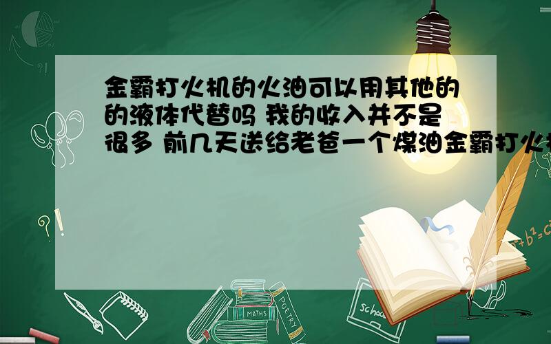 金霸打火机的火油可以用其他的的液体代替吗 我的收入并不是很多 前几天送给老爸一个煤油金霸打火机 他很高兴 可是用了一段时间煤油就没有了 我于是去商场给他买 价钱令我头疼 25元一