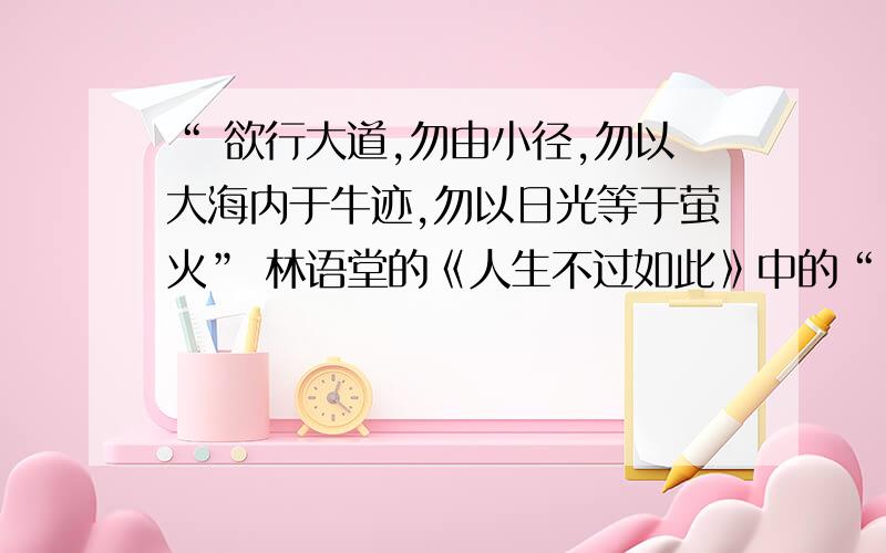 “ 欲行大道,勿由小径,勿以大海内于牛迹,勿以日光等于萤火” 林语堂的《人生不过如此》中的“ 欲行大道,勿由小径,勿以大海内于牛迹,勿以日光等于萤火” 求大致意思与含义.