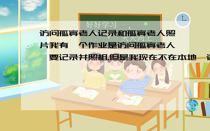 访问孤寡老人记录和孤寡老人照片我有一个作业是访问孤寡老人,要记录并照相.但是我现在不在本地,访问不了孤寡老人.发来孤寡老人的照片和访问孤寡老人的记录.