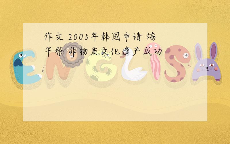 作文 2005年韩国申请 端午祭 非物质文化遗产成功