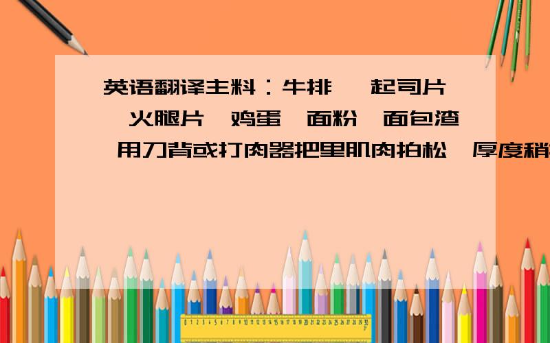 英语翻译主料：牛排 ,起司片,火腿片,鸡蛋,面粉,面包渣 用刀背或打肉器把里肌肉拍松、厚度稍拍薄,并且把周围不规则的肉切除,最好是每一块肉都差不多大小,打的力�太重,也�打的