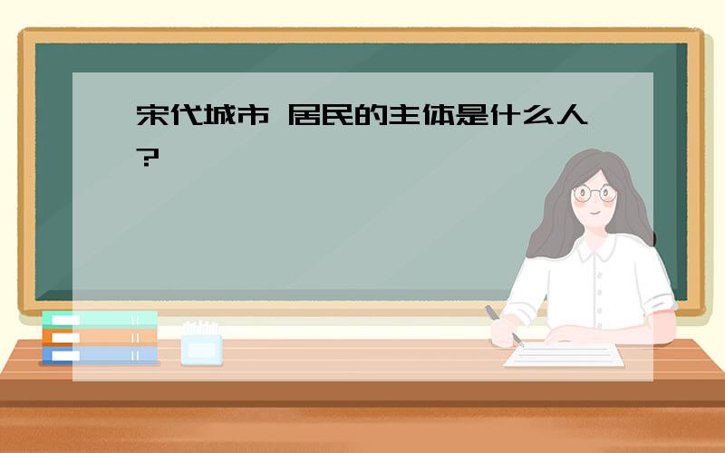 宋代城市 居民的主体是什么人?