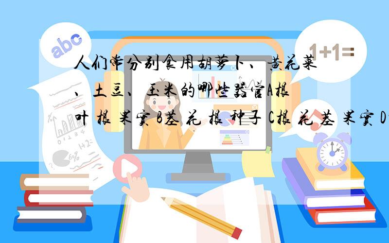 人们常分别食用胡萝卜、黄花菜、土豆、玉米的哪些器官A根 叶 根 果实 B茎 花 根 种子 C根 花 茎 果实 D叶 叶 茎 果实