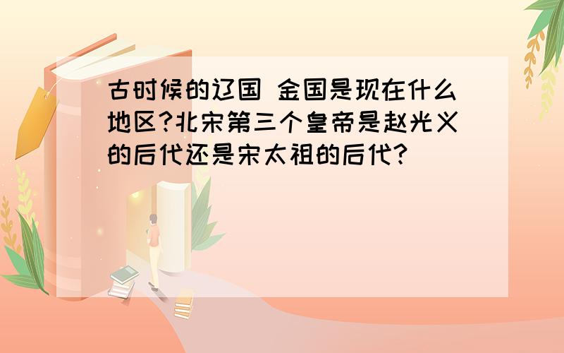 古时候的辽国 金国是现在什么地区?北宋第三个皇帝是赵光义的后代还是宋太祖的后代?