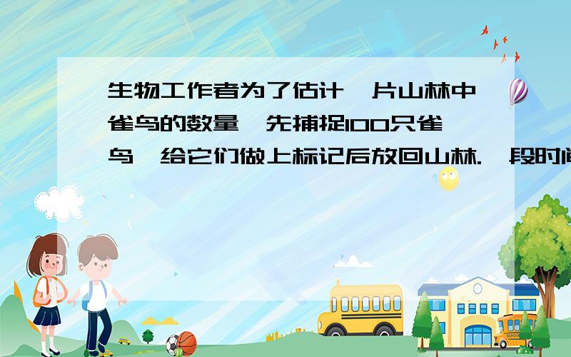 生物工作者为了估计一片山林中雀鸟的数量,先捕捉100只雀鸟,给它们做上标记后放回山林.一段时间后,再从中随机捕获500只,其中有标记的雀鸟有5只.估计这片山林中雀鸟的数量约有多少只?