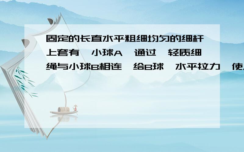 固定的长直水平粗细均匀的细杆上套有一小球A,通过一轻质细绳与小球B相连,给B球一水平拉力,使A球沿杆向右做匀加速运动,当拉力为F1时,测得A的加速度为a1,已知A、B球的质量均为m,则：①连接