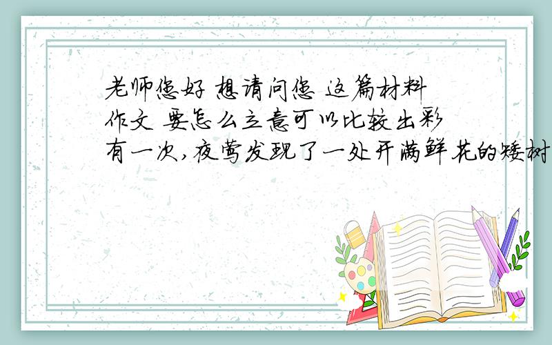 老师您好 想请问您 这篇材料作文 要怎么立意可以比较出彩有一次,夜莺发现了一处开满鲜花的矮树丛,于是决定蹲在上面等待果实的成熟.夜莺等了几个月,从不让其他鸟靠近,怕它们跟自己争