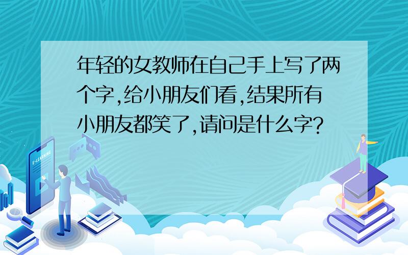 年轻的女教师在自己手上写了两个字,给小朋友们看,结果所有小朋友都笑了,请问是什么字?