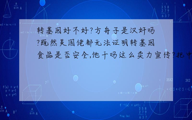 转基因好不好?方舟子是汉奸吗?既然美国佬都无法证明转基因食品是否安全,他干吗这么卖力宣传?把中医贬得一无是处,简直一派胡言,本来好佩服这个人现不得不怀疑他的动机不纯了.如果某天