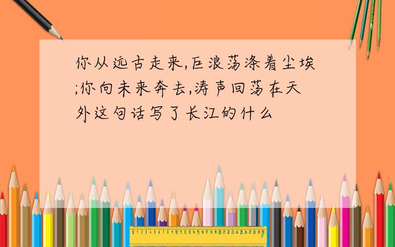 你从远古走来,巨浪荡涤着尘埃;你向未来奔去,涛声回荡在天外这句话写了长江的什么