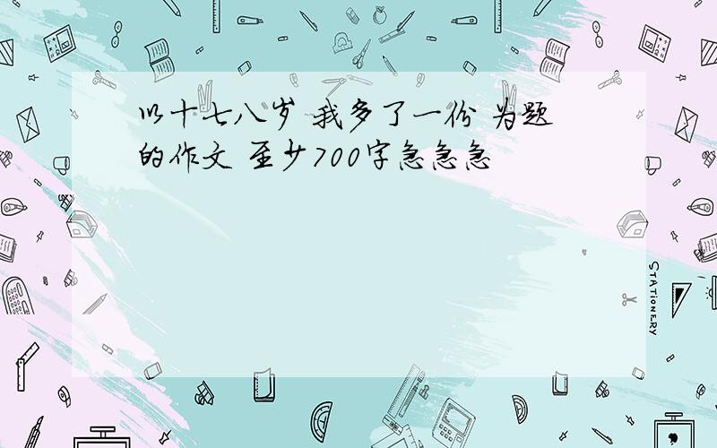 以十七八岁 我多了一份 为题的作文 至少700字急急急