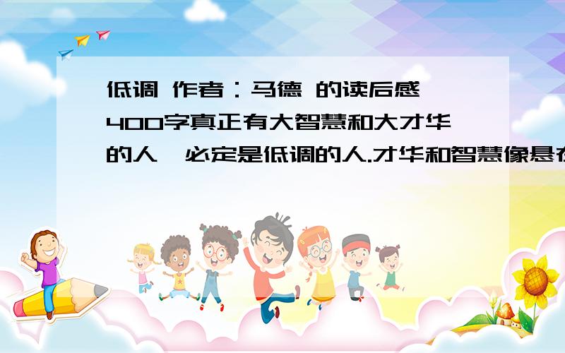 低调 作者：马德 的读后感 400字真正有大智慧和大才华的人,必定是低调的人.才华和智慧像悬在精神深处的皎洁明月,早已照彻了他们的心性.他们行走在尘世间,眼神是慈祥的,脸色是和蔼的,腰