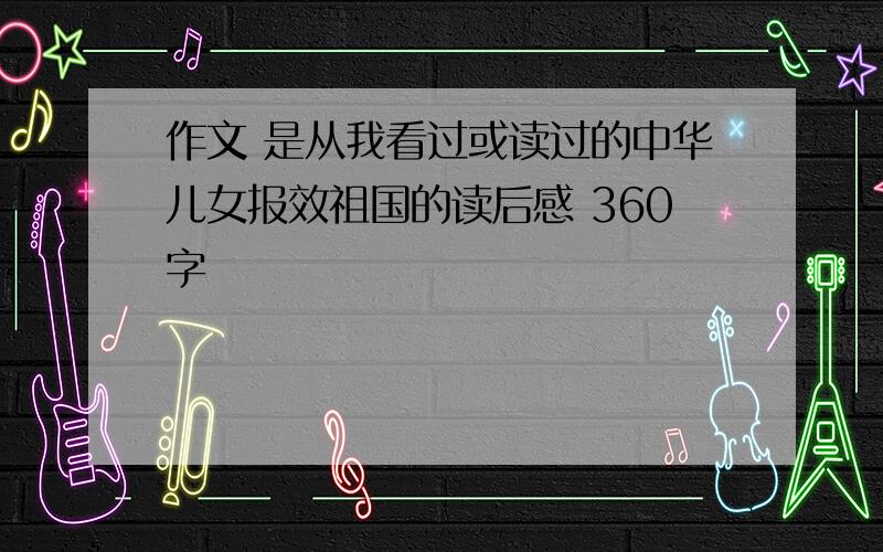 作文 是从我看过或读过的中华儿女报效祖国的读后感 360字