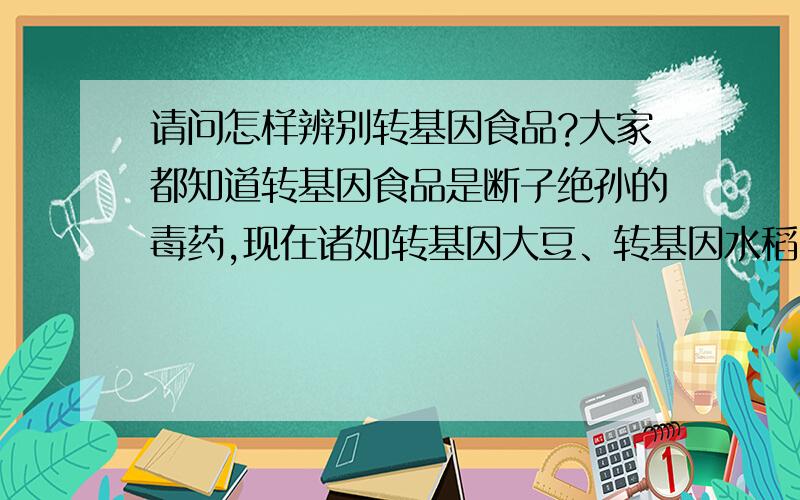 请问怎样辨别转基因食品?大家都知道转基因食品是断子绝孙的毒药,现在诸如转基因大豆、转基因水稻、金龙鱼油等食品已充斥在我们的食品市场.这这种情况下如何能保证我们吃道非转基因