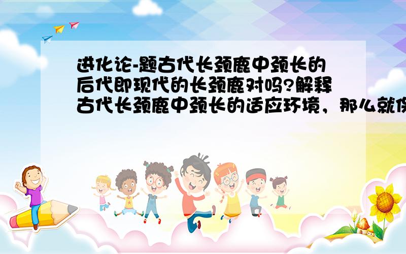 进化论-题古代长颈鹿中颈长的后代即现代的长颈鹿对吗?解释古代长颈鹿中颈长的适应环境，那么就保存下来不对吗？