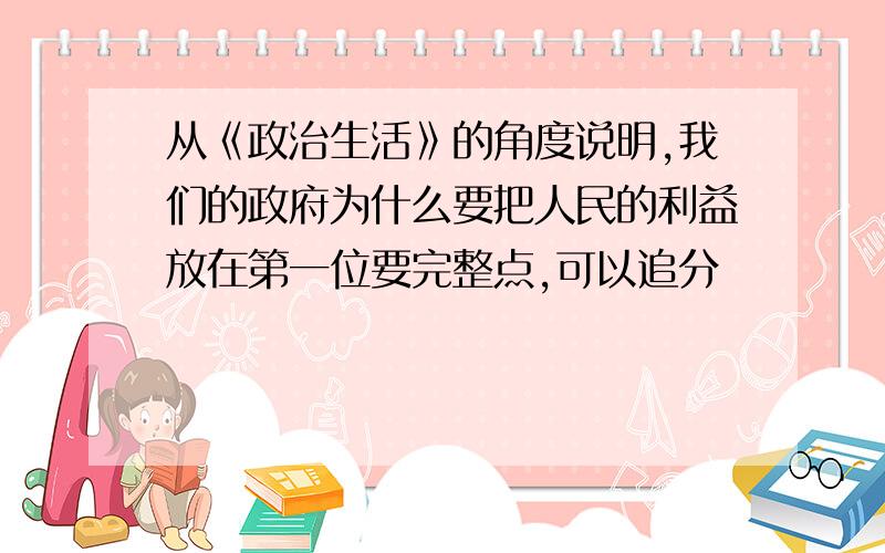 从《政治生活》的角度说明,我们的政府为什么要把人民的利益放在第一位要完整点,可以追分