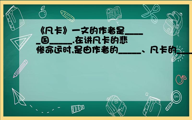 《凡卡》一文的作者是_____国_____.在讲凡卡的悲惨命运时,是由作者的_____、凡卡的_____和他在写信过程中的_____三部分内容穿插起来,互相映衬,反映了沙皇统治下穷苦儿童的_____命运,揭露啦当