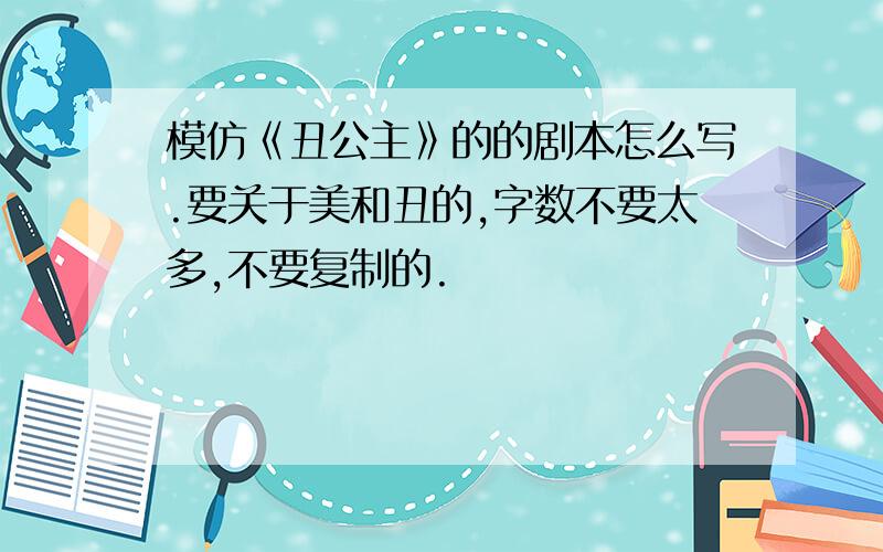 模仿《丑公主》的的剧本怎么写.要关于美和丑的,字数不要太多,不要复制的.