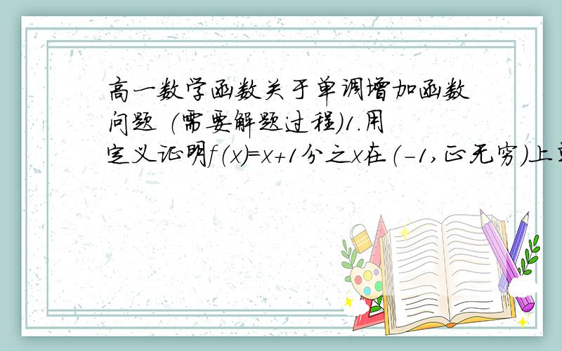 高一数学函数关于单调增加函数问题 （需要解题过程)1.用定义证明f（x）=x+1分之x在（-1,正无穷）上单调递增函数