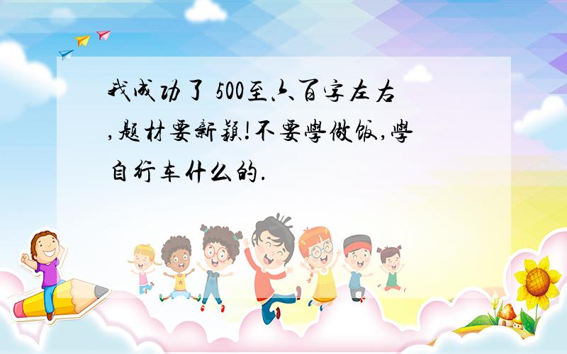 我成功了 500至六百字左右,题材要新颖!不要学做饭,学自行车什么的.