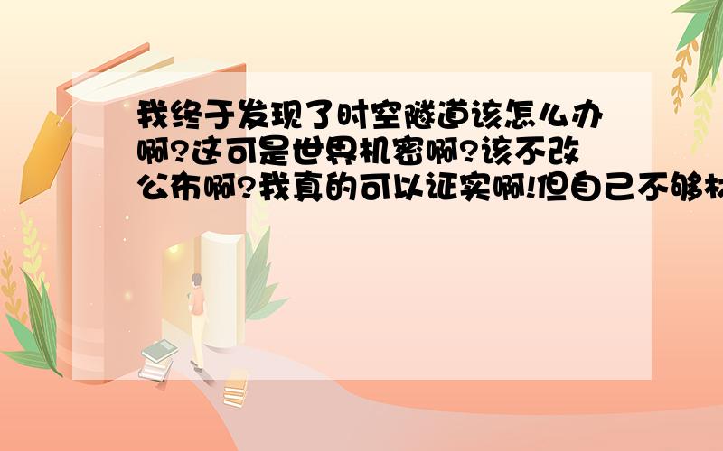 我终于发现了时空隧道该怎么办啊?这可是世界机密啊?该不改公布啊?我真的可以证实啊!但自己不够材料的条件啊?