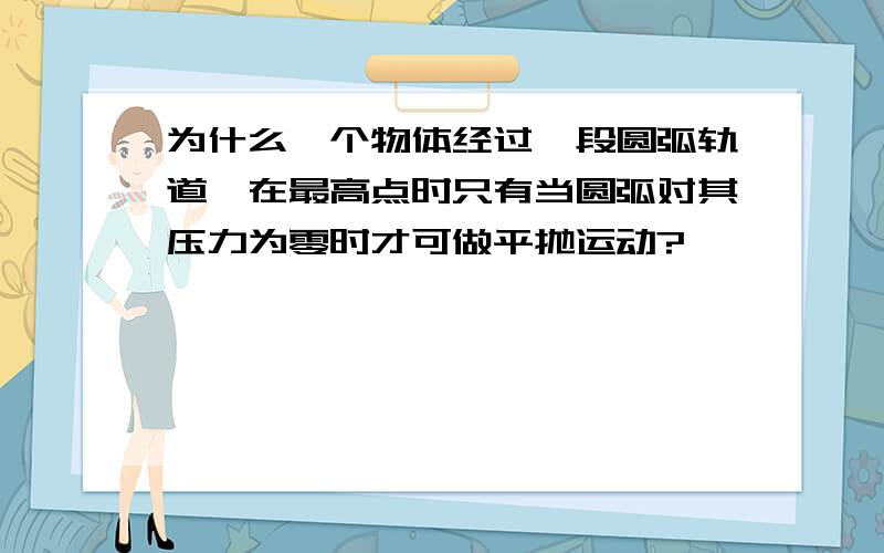 为什么一个物体经过一段圆弧轨道,在最高点时只有当圆弧对其压力为零时才可做平抛运动?