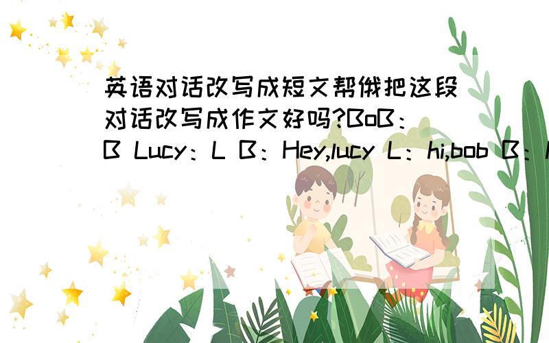 英语对话改写成短文帮俄把这段对话改写成作文好吗?BoB：B Lucy：L B：Hey,lucy L：hi,bob B：how was you weekend?L：It was great.B:So,what did you do?L:Weee.on Saturday morning I palyed tennis.on Saturday afternoon I weet to th