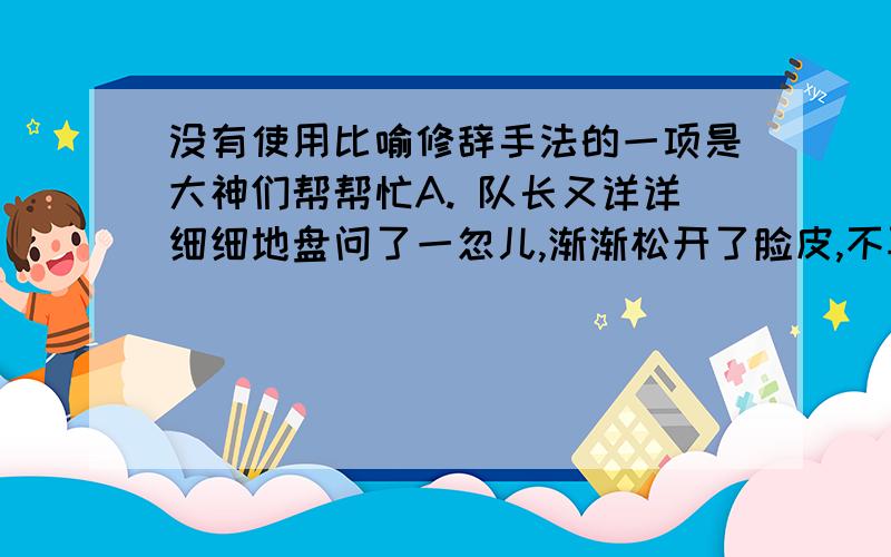 没有使用比喻修辞手法的一项是大神们帮帮忙A. 队长又详详细细地盘问了一忽儿,渐渐松开了脸皮,不再像一尊铁人了. B. 混账旗子多像膏药呐……南军看见了不碍事嘛! C. 小也被妈妈吓坏了,拿